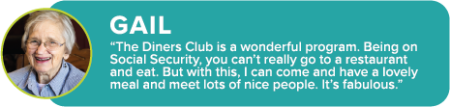 GAIL: “The Diners Club is a wonderful program. Being on Social Security, you can’t really go to a restaurant and eat. But with this, I can come and have a lovely meal and meet lots of nice people. It’s fabulous.”